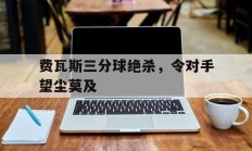 开云APP-包含费瓦斯三分球绝杀，令对手望尘莫及的词条
